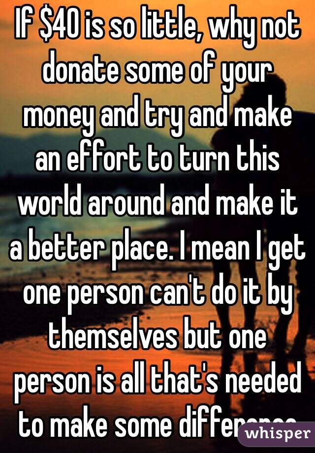 If $40 is so little, why not donate some of your money and try and make an effort to turn this world around and make it a better place. I mean I get one person can't do it by themselves but one person is all that's needed to make some difference