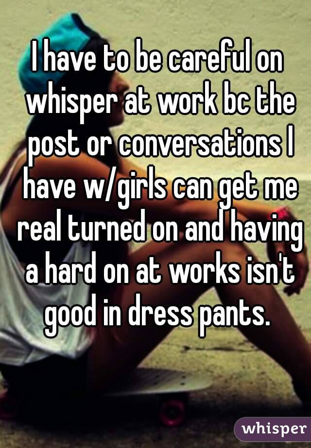 I have to be careful on whisper at work bc the post or conversations I have w/girls can get me real turned on and having a hard on at works isn't good in dress pants. 