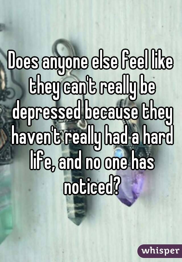 Does anyone else feel like they can't really be depressed because they haven't really had a hard life, and no one has noticed?