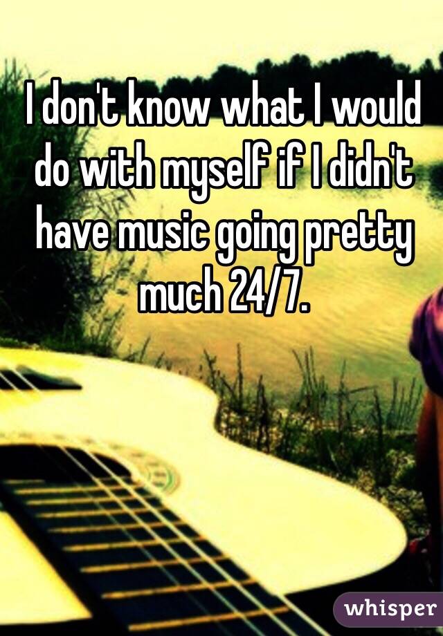 I don't know what I would do with myself if I didn't have music going pretty much 24/7. 