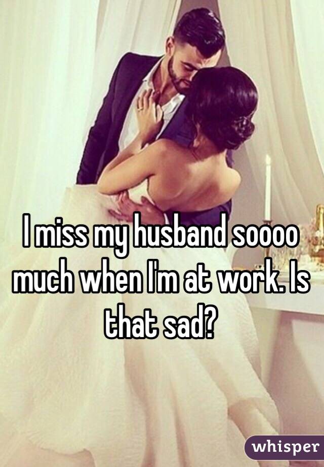 I miss my husband soooo much when I'm at work. Is that sad? 