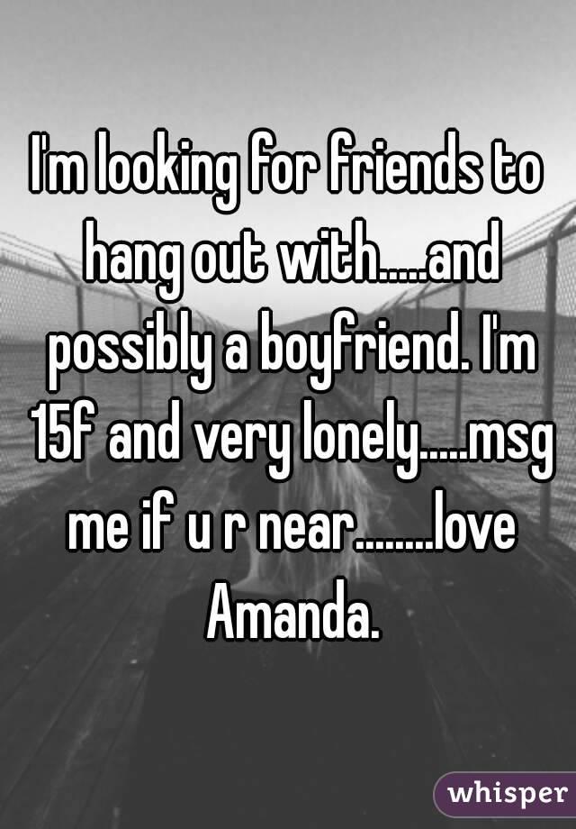 I'm looking for friends to hang out with.....and possibly a boyfriend. I'm 15f and very lonely.....msg me if u r near........love Amanda.