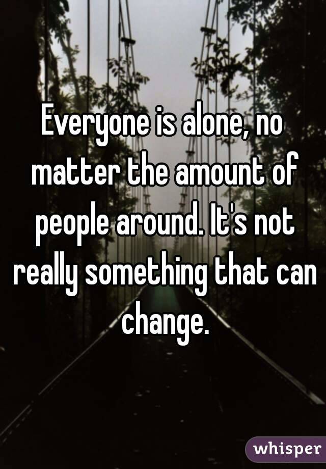 Everyone is alone, no matter the amount of people around. It's not really something that can change.