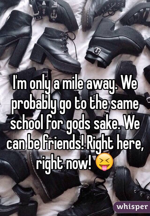 I'm only a mile away. We probably go to the same school for gods sake. We can be friends! Right here, right now! 😝