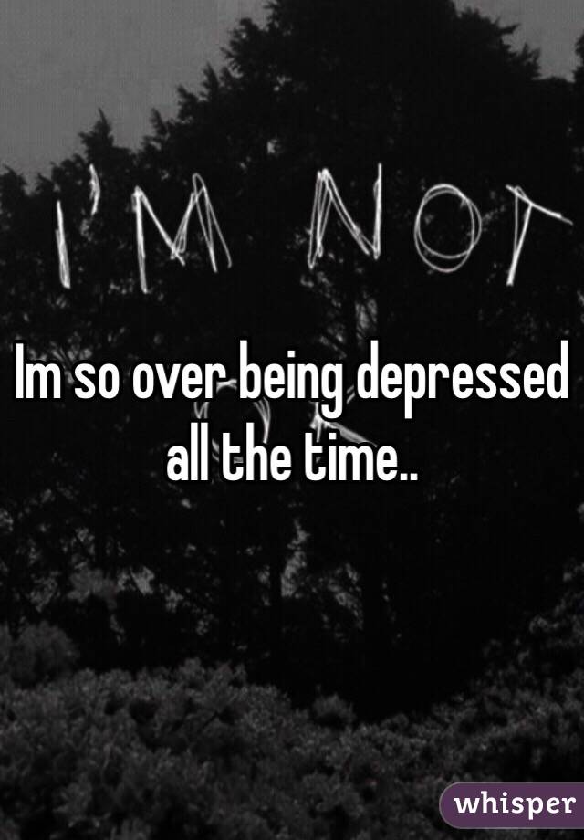 Im so over being depressed all the time.. 