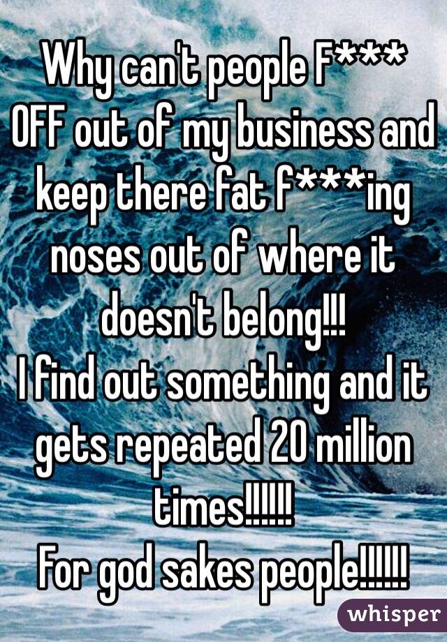 Why can't people F*** OFF out of my business and keep there fat f***ing noses out of where it doesn't belong!!!
 I find out something and it gets repeated 20 million times!!!!!! 
For god sakes people!!!!!!