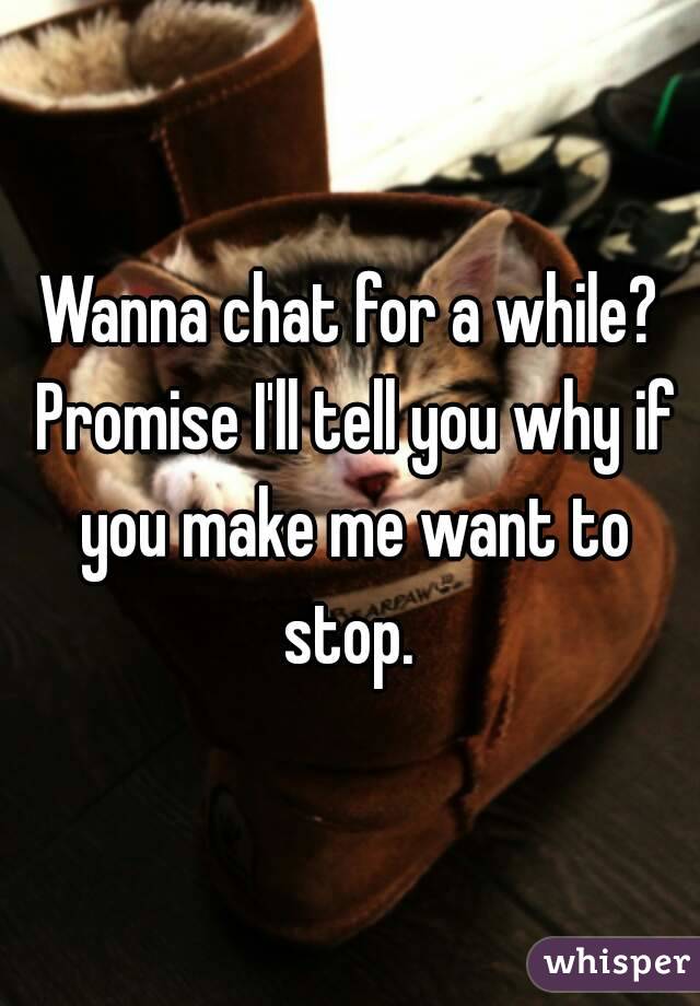 Wanna chat for a while? Promise I'll tell you why if you make me want to stop. 