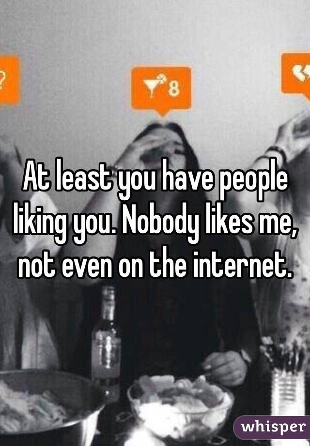 At least you have people liking you. Nobody likes me, not even on the internet.