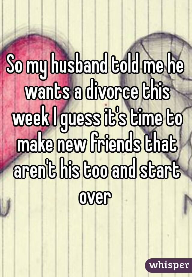 So my husband told me he wants a divorce this week I guess it's time to make new friends that aren't his too and start over 