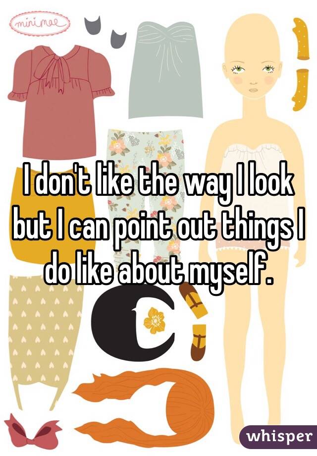 I don't like the way I look but I can point out things I do like about myself. 