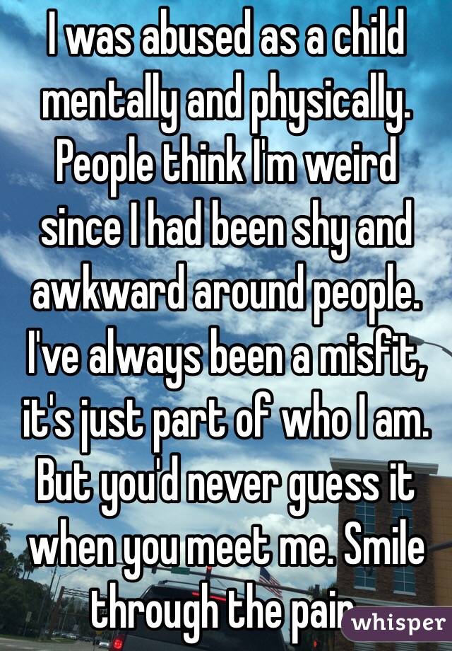I was abused as a child mentally and physically. People think I'm weird since I had been shy and awkward around people. I've always been a misfit, it's just part of who I am. But you'd never guess it when you meet me. Smile through the pain. 