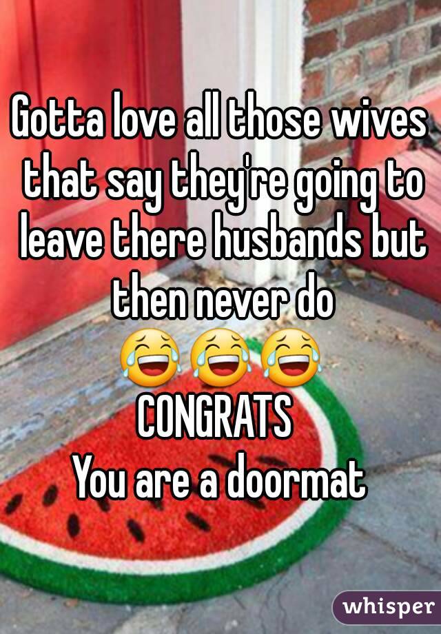 Gotta love all those wives that say they're going to leave there husbands but then never do 😂😂😂 
CONGRATS 
You are a doormat