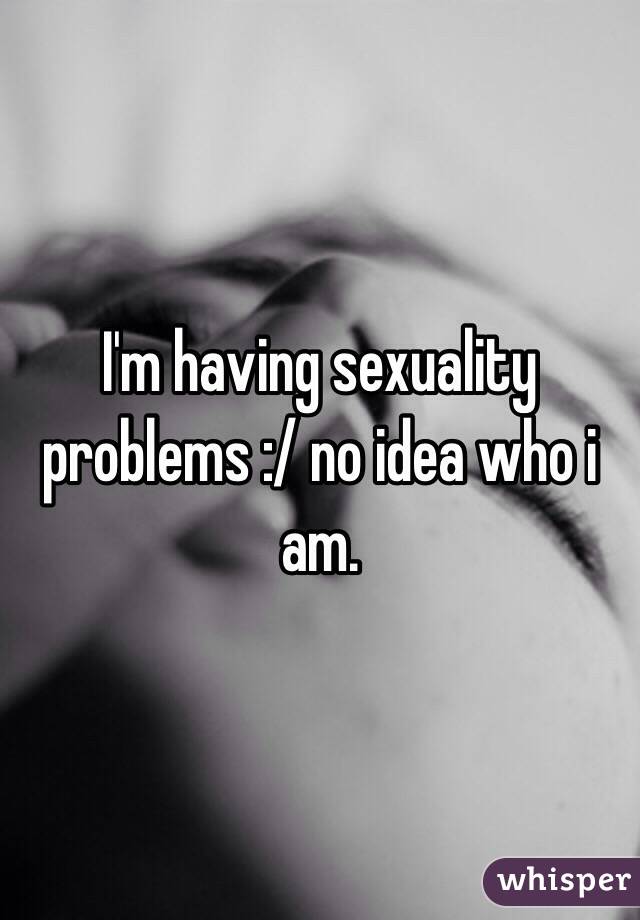 I'm having sexuality problems :/ no idea who i am.