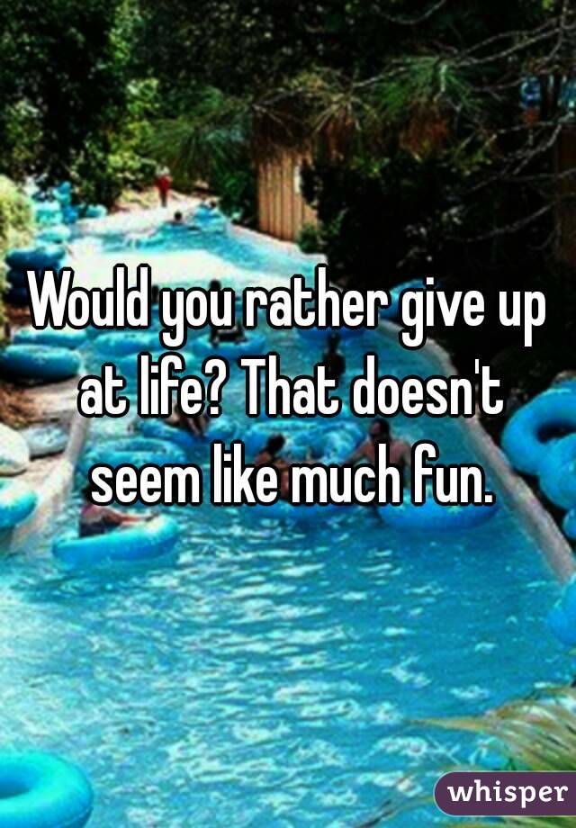 Would you rather give up at life? That doesn't seem like much fun.