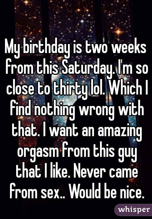 My birthday is two weeks from this Saturday. I'm so close to thirty lol. Which I find nothing wrong with that. I want an amazing orgasm from this guy that I like. Never came from sex.. Would be nice.