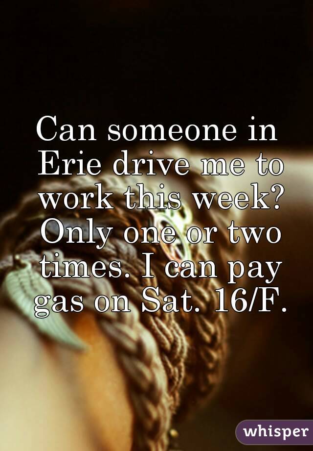 Can someone in Erie drive me to work this week? Only one or two times. I can pay gas on Sat. 16/F.