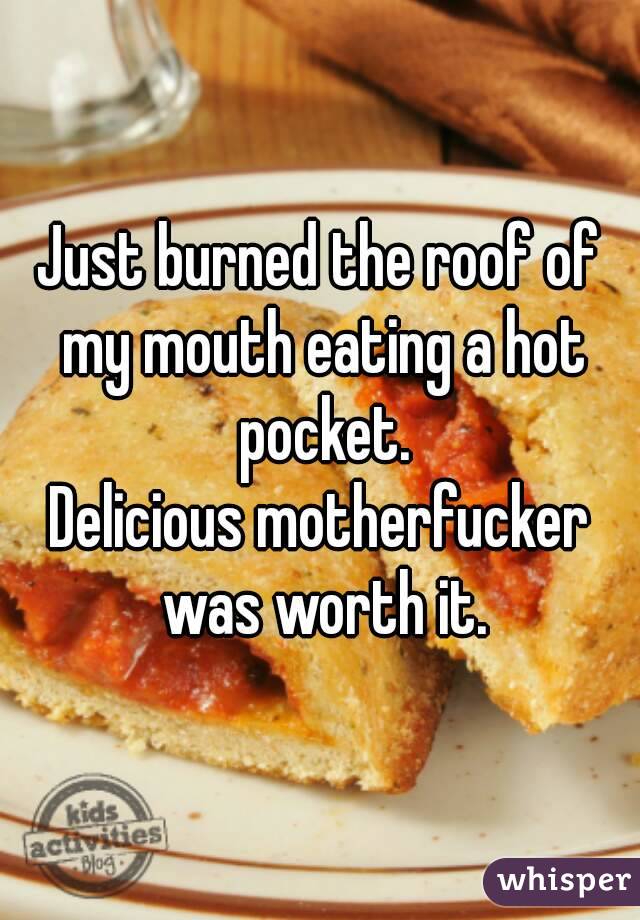 Just burned the roof of my mouth eating a hot pocket.
Delicious motherfucker was worth it.
