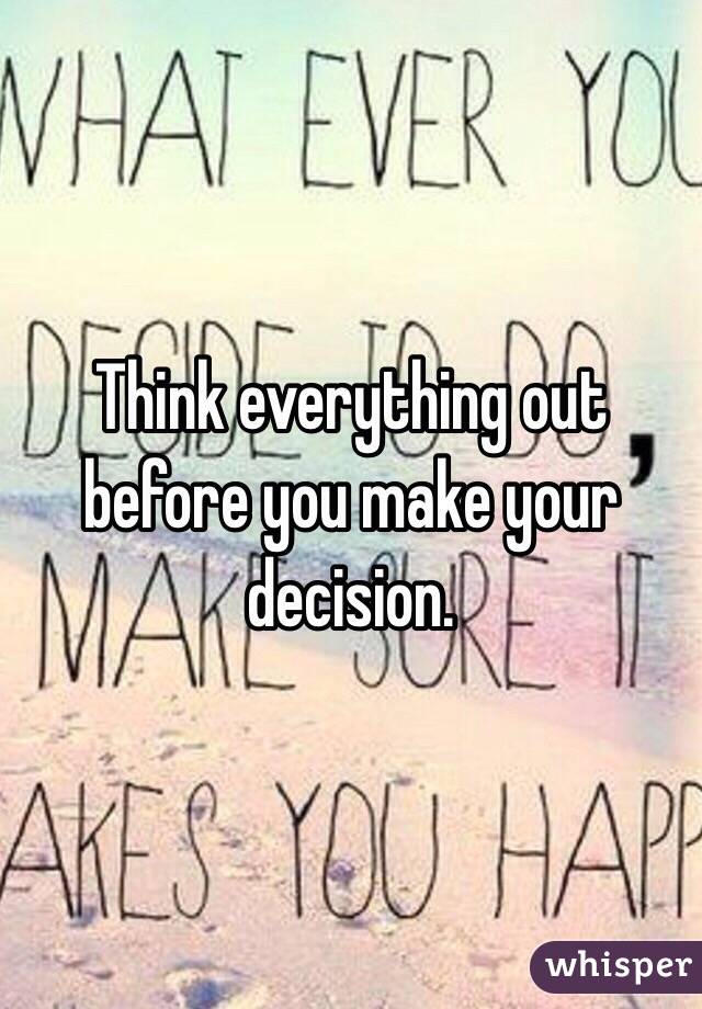 Think everything out before you make your decision.