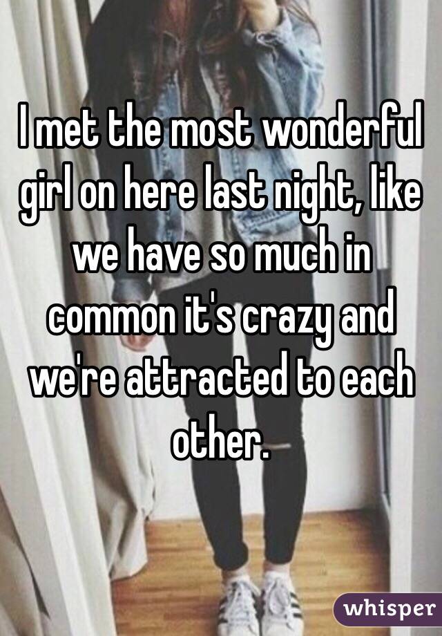 I met the most wonderful girl on here last night, like we have so much in common it's crazy and we're attracted to each other.

