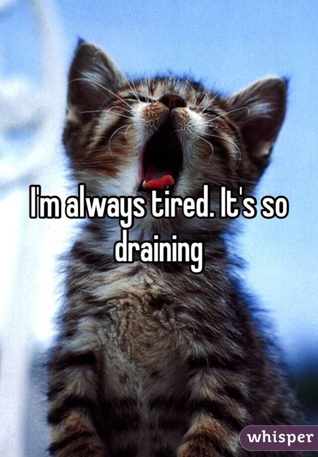 I'm always tired. It's so draining 