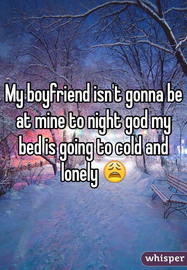 My boyfriend isn't gonna be at mine to night god my bed is going to cold and lonely 😩