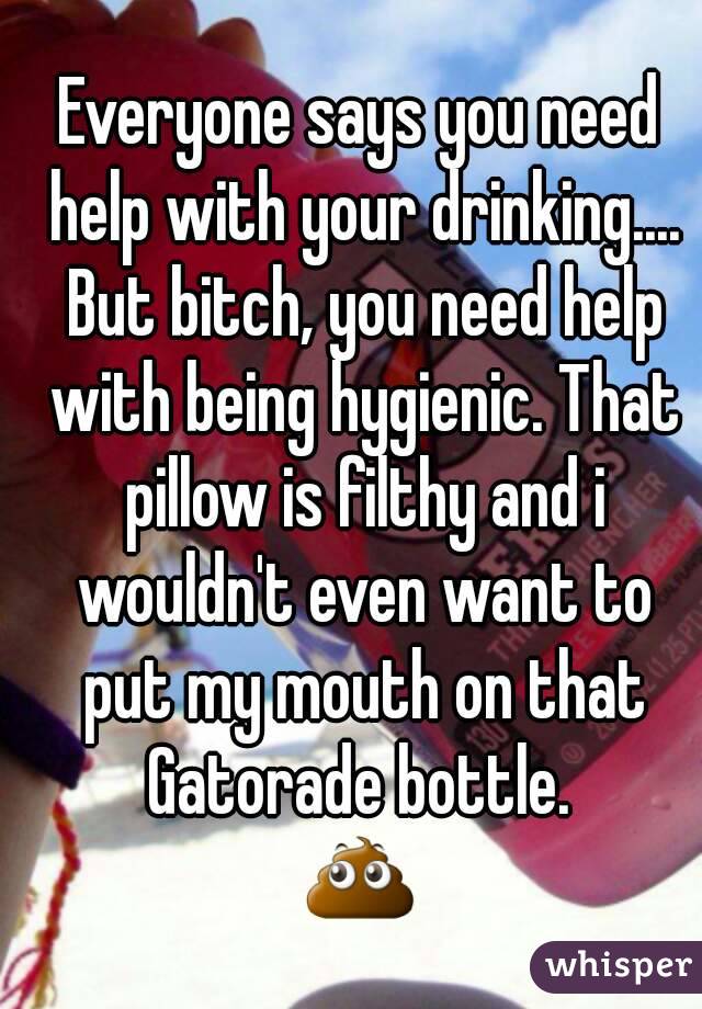 Everyone says you need help with your drinking.... But bitch, you need help with being hygienic. That pillow is filthy and i wouldn't even want to put my mouth on that Gatorade bottle. 
💩