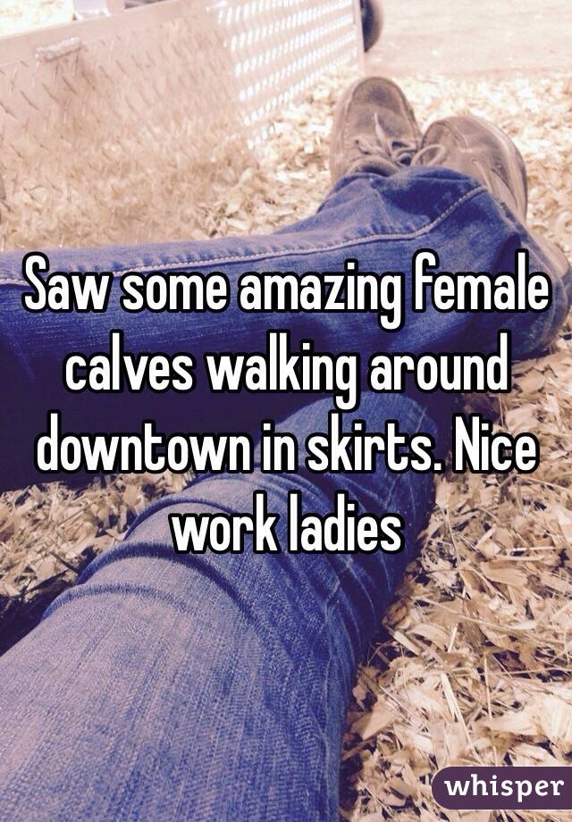 Saw some amazing female calves walking around downtown in skirts. Nice work ladies