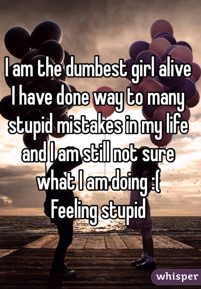 I am the dumbest girl alive I have done way to many stupid mistakes in my life and I am still not sure what I am doing :( 
Feeling stupid 