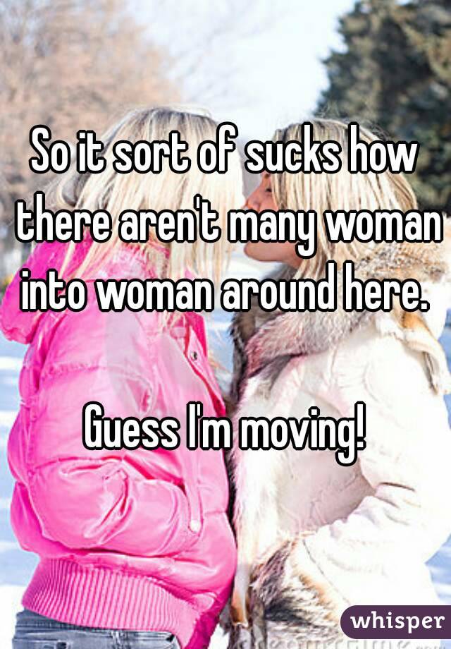 So it sort of sucks how there aren't many woman into woman around here. 

Guess I'm moving!