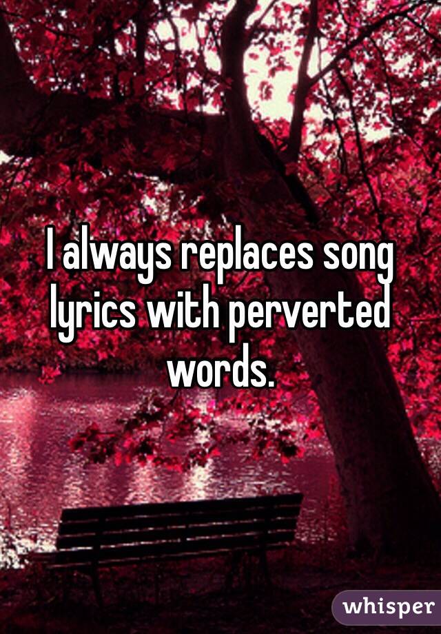 I always replaces song lyrics with perverted words.