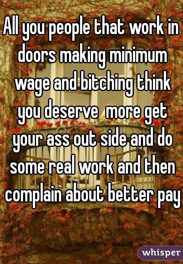 All you people that work in doors making minimum wage and bitching think you deserve  more get your ass out side and do some real work and then complain about better pay 