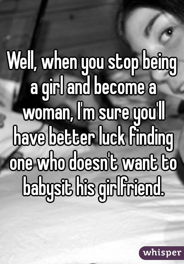 Well, when you stop being a girl and become a woman, I'm sure you'll have better luck finding one who doesn't want to babysit his girlfriend.