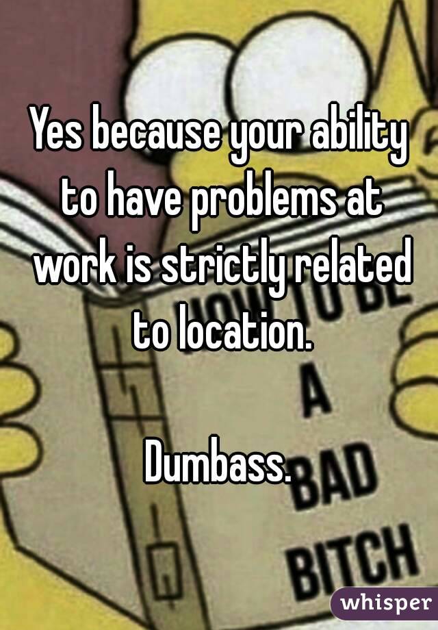 Yes because your ability to have problems at work is strictly related to location.

Dumbass.