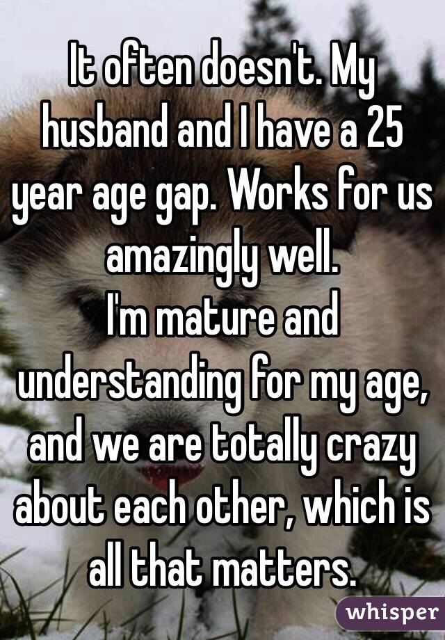 It often doesn't. My husband and I have a 25 year age gap. Works for us amazingly well.
I'm mature and understanding for my age, and we are totally crazy about each other, which is all that matters.