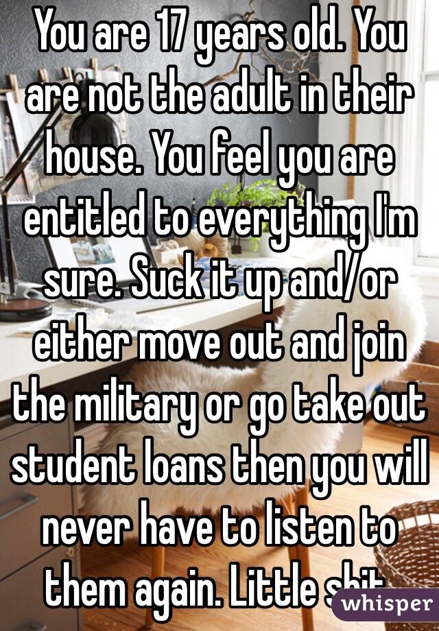 You are 17 years old. You are not the adult in their house. You feel you are entitled to everything I'm sure. Suck it up and/or either move out and join the military or go take out student loans then you will never have to listen to them again. Little shit. 