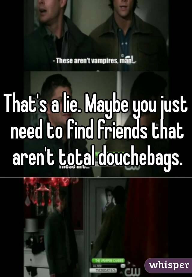 That's a lie. Maybe you just need to find friends that aren't total douchebags.