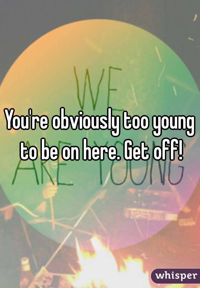 You're obviously too young to be on here. Get off!