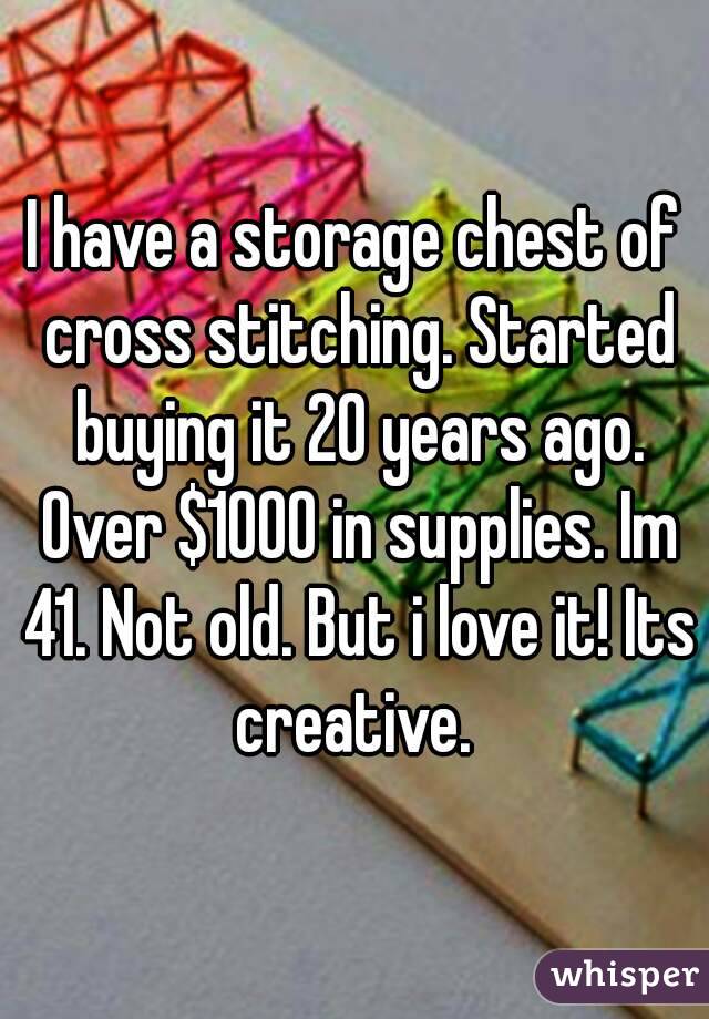 I have a storage chest of cross stitching. Started buying it 20 years ago. Over $1000 in supplies. Im 41. Not old. But i love it! Its creative. 