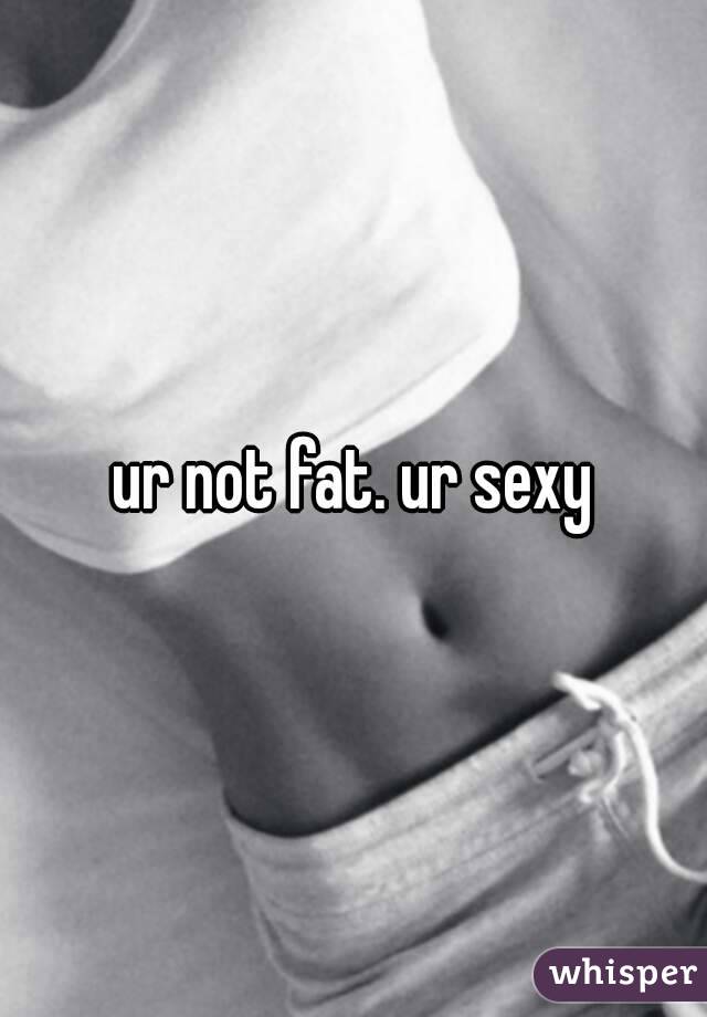 ur not fat. ur sexy