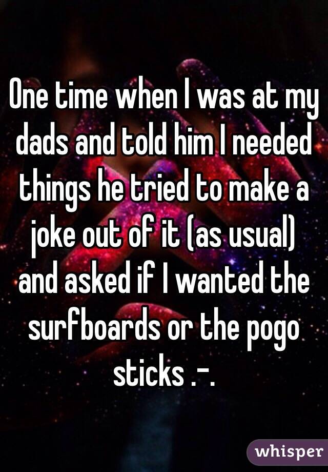 One time when I was at my dads and told him I needed things he tried to make a joke out of it (as usual) and asked if I wanted the surfboards or the pogo sticks .-.