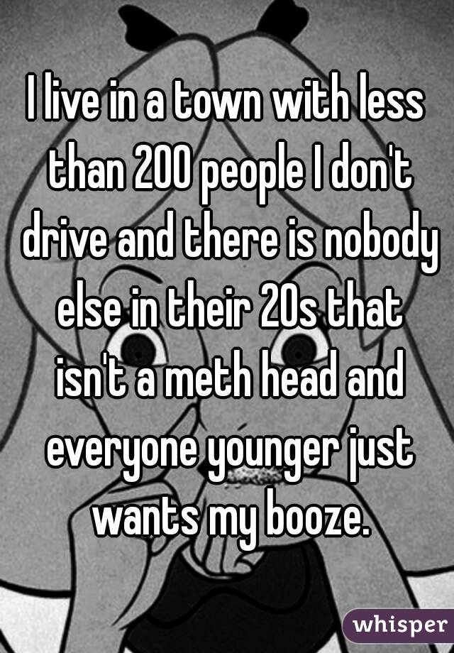 I live in a town with less than 200 people I don't drive and there is nobody else in their 20s that isn't a meth head and everyone younger just wants my booze.