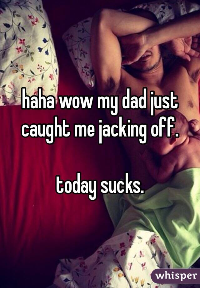 haha wow my dad just caught me jacking off. 

today sucks. 