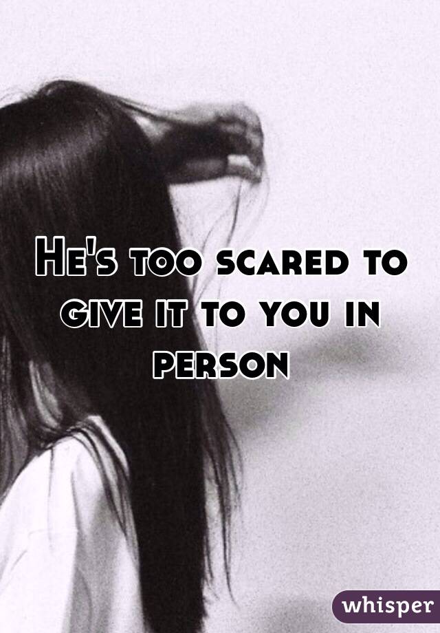 He's too scared to give it to you in person