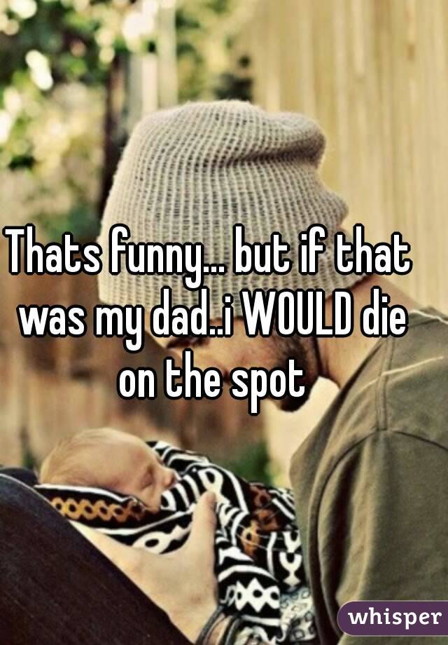 Thats funny... but if that was my dad..i WOULD die on the spot