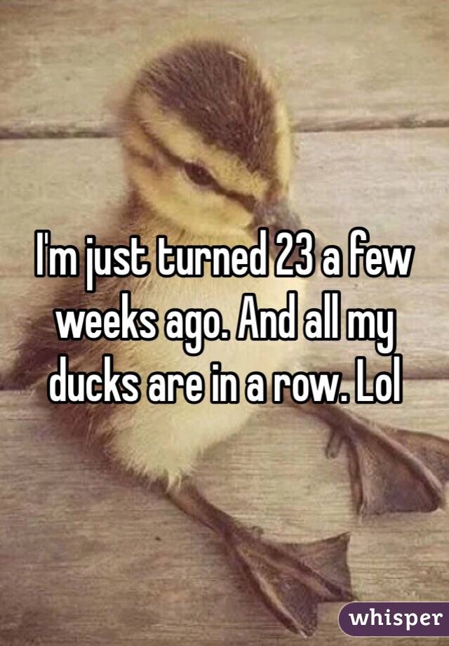 I'm just turned 23 a few weeks ago. And all my ducks are in a row. Lol