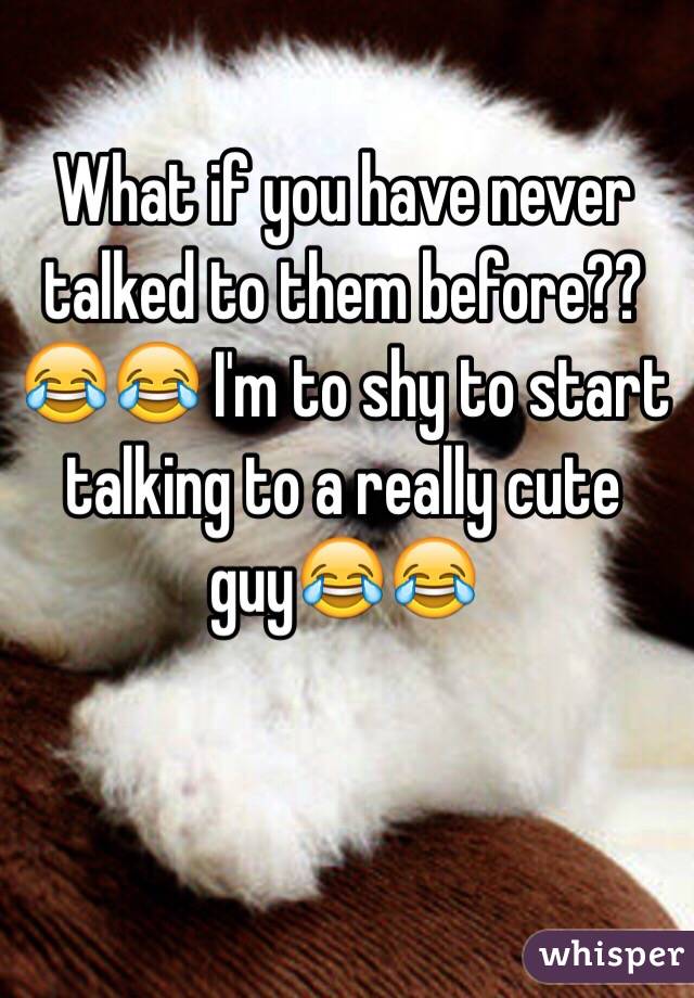 What if you have never talked to them before??😂😂 I'm to shy to start talking to a really cute guy😂😂