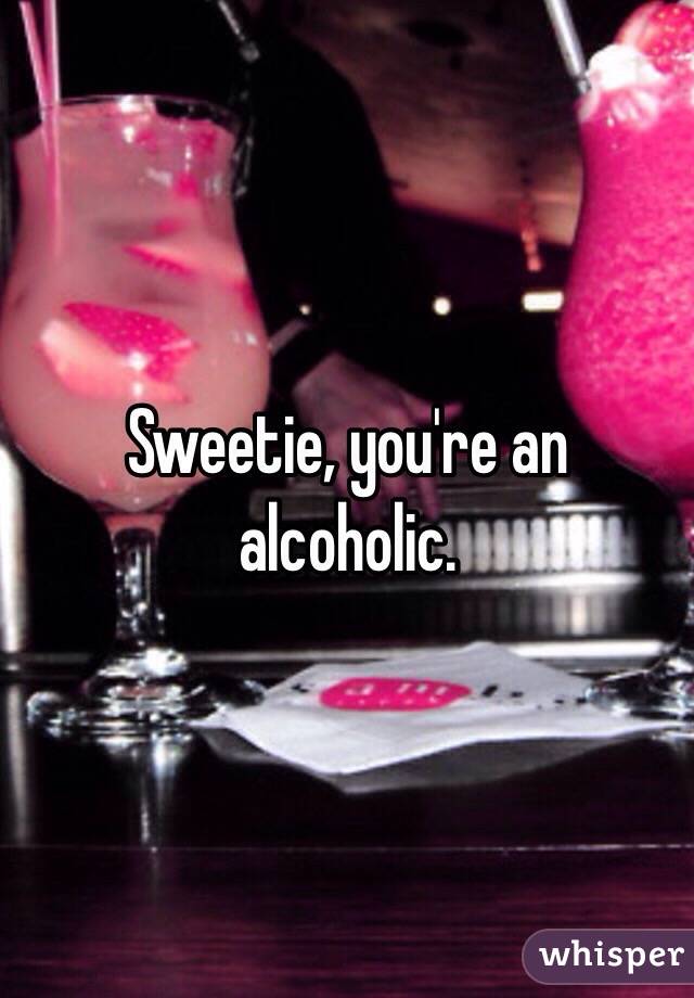 Sweetie, you're an alcoholic.