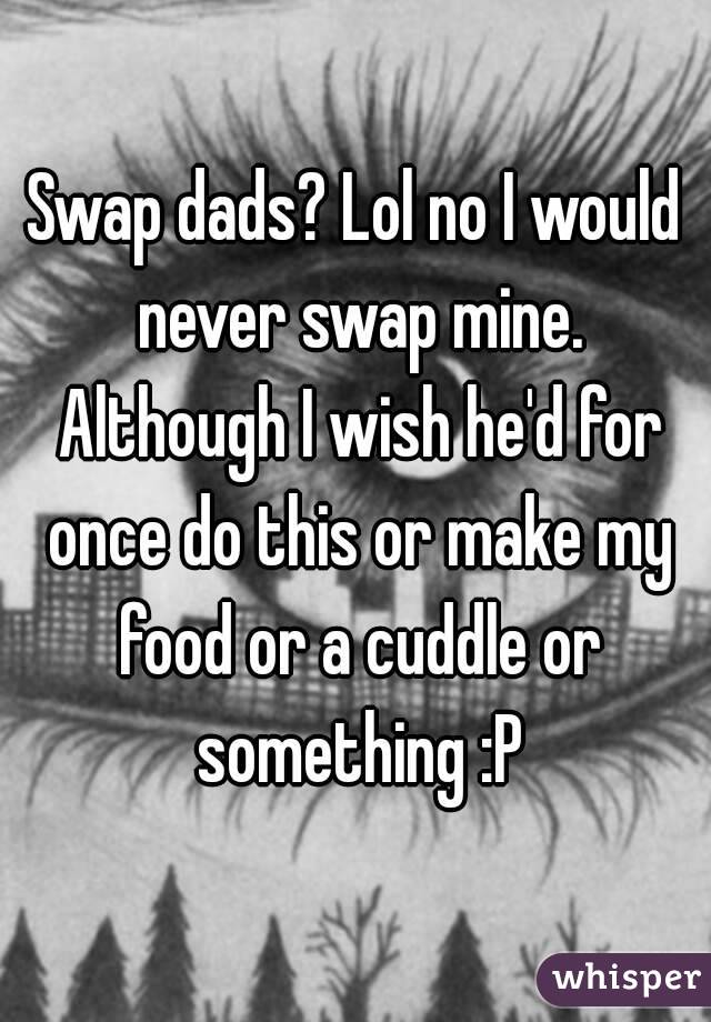 Swap dads? Lol no I would never swap mine. Although I wish he'd for once do this or make my food or a cuddle or something :P