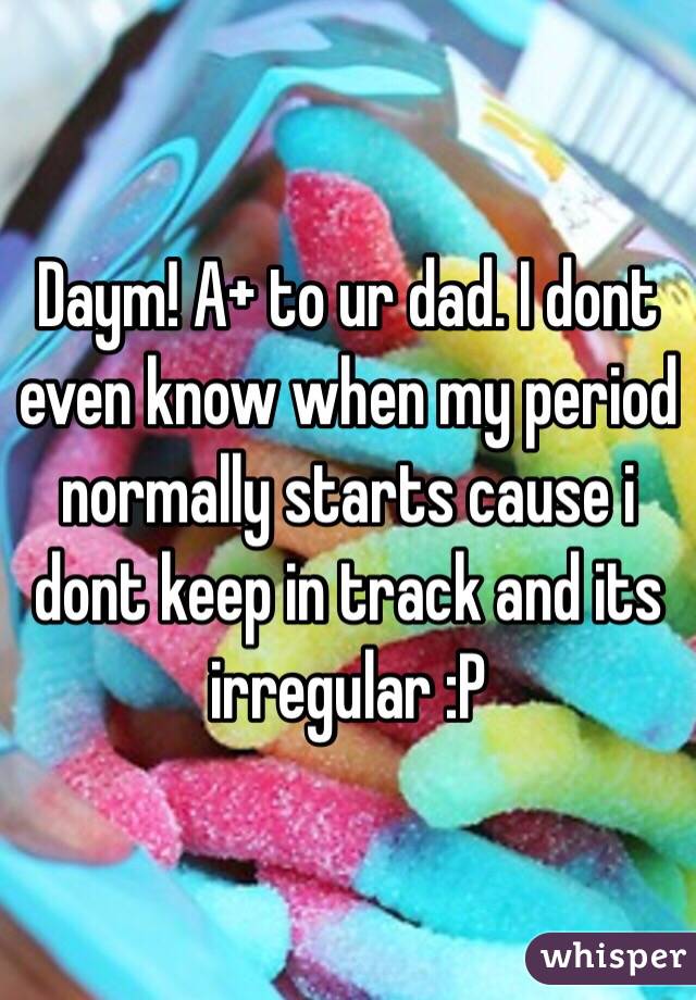 Daym! A+ to ur dad. I dont even know when my period normally starts cause i dont keep in track and its irregular :P