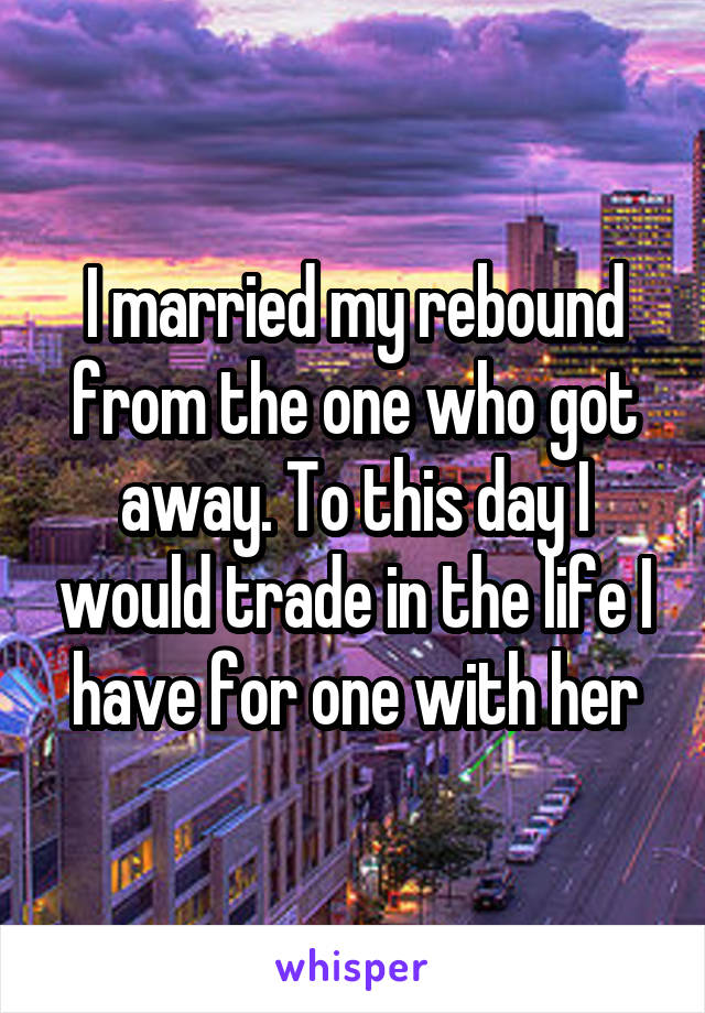 I married my rebound from the one who got away. To this day I would trade in the life I have for one with her